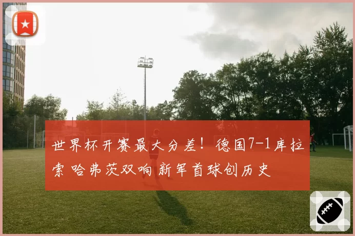 世界杯开赛最大分差！德国7-1库拉索 哈弗茨双响 新军首球创历史