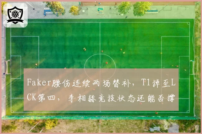 Faker腰伤连续两场替补,T1掉至LCK第四,李相赫竞技状态还能否撑完整个赛季?