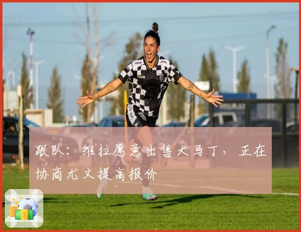跟队：维拉愿意出售大马丁，正在协商尤文提高报价