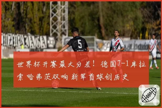 世界杯开赛最大分差！德国7-1库拉索 哈弗茨双响 新军首球创历史