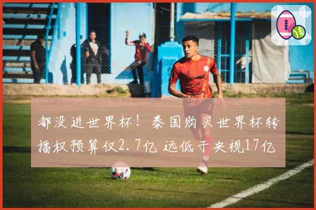 都没进世界杯！泰国购买世界杯转播权预算仅2.7亿 远低于央视17亿