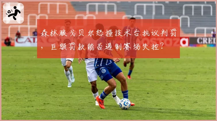 森林狼戈贝尔怒捶技术台抗议判罚,巨额罚款能否遏制赛场失控?