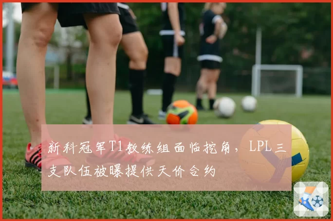 新科冠军T1教练组面临挖角，LPL三支队伍被曝提供天价合约