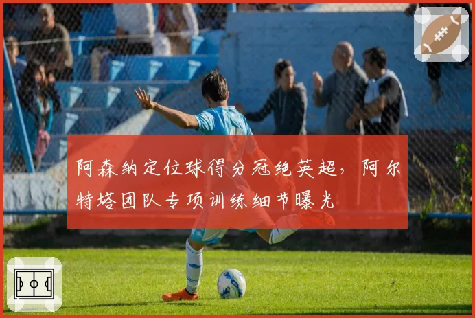 阿森纳定位球得分冠绝英超，阿尔特塔团队专项训练细节曝光
