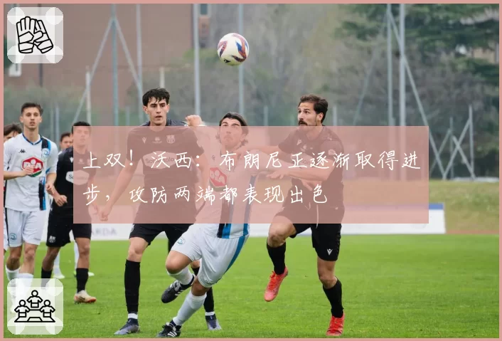 上双!沃西:布朗尼正逐渐取得进步,攻防两端都表现出色