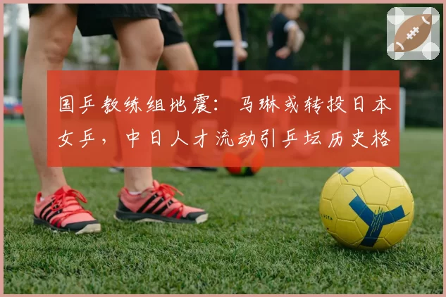 国乒教练组地震：马琳或转投日本女乒，中日人才流动引乒坛历史格局之争