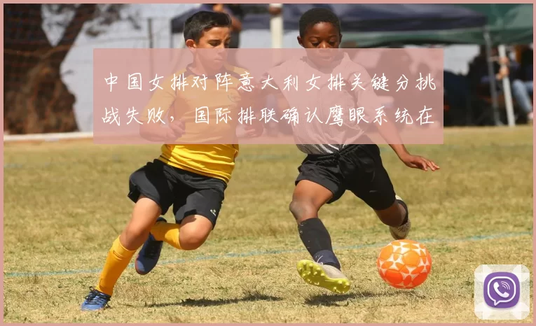 中国女排对阵意大利女排关键分挑战失败,国际排联确认鹰眼系统在当回合存在故障