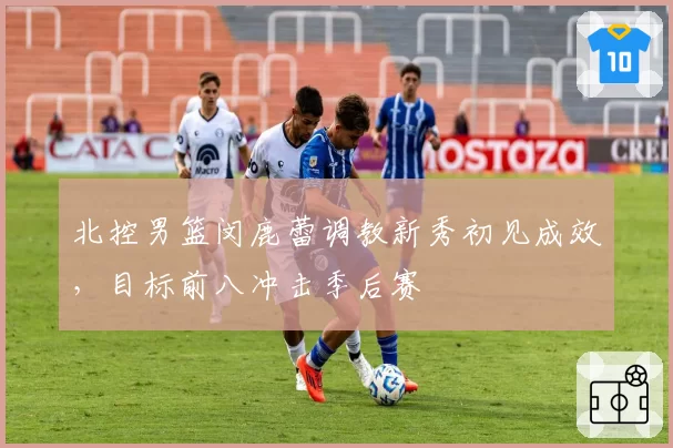北控男篮闵鹿蕾调教新秀初见成效，目标前八冲击季后赛