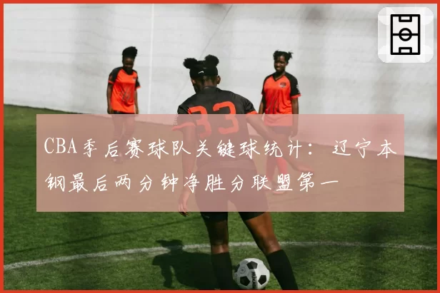 CBA季后赛球队关键球统计:辽宁本钢最后两分钟净胜分联盟第一