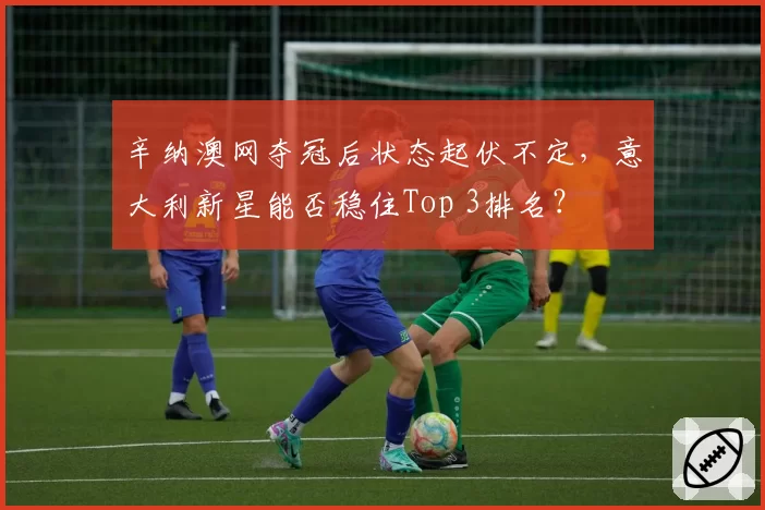 辛纳澳网夺冠后状态起伏不定,意大利新星能否稳住Top 3排名?