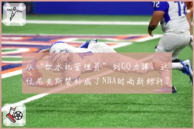 从“饮水机管理员”到GQ力捧,这位尼克斯替补成了NBA时尚新标杆?