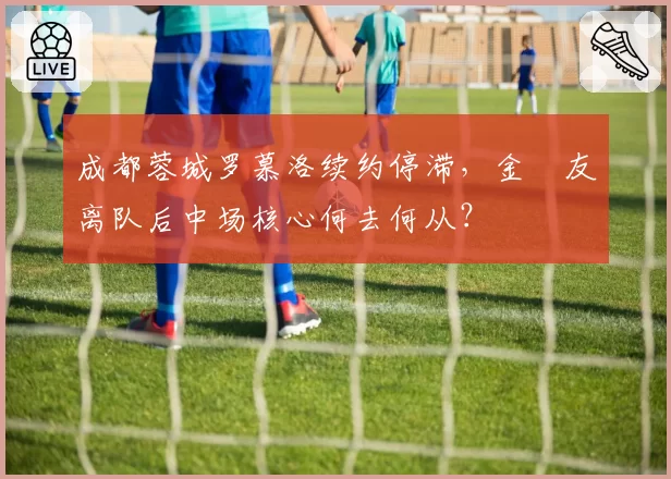 成都蓉城罗慕洛续约停滞,金敃友离队后中场核心何去何从?