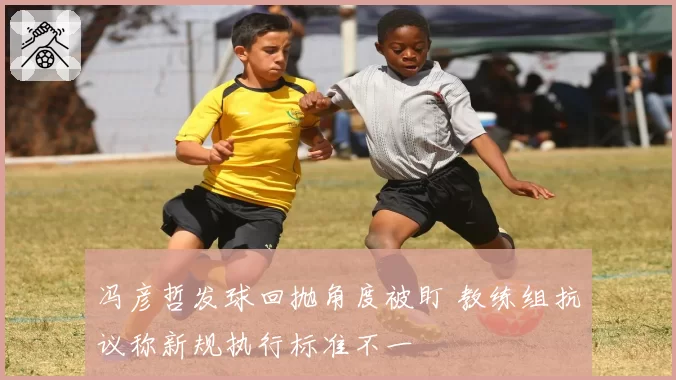 冯彦哲发球回抛角度被盯 教练组抗议称新规执行标准不一
