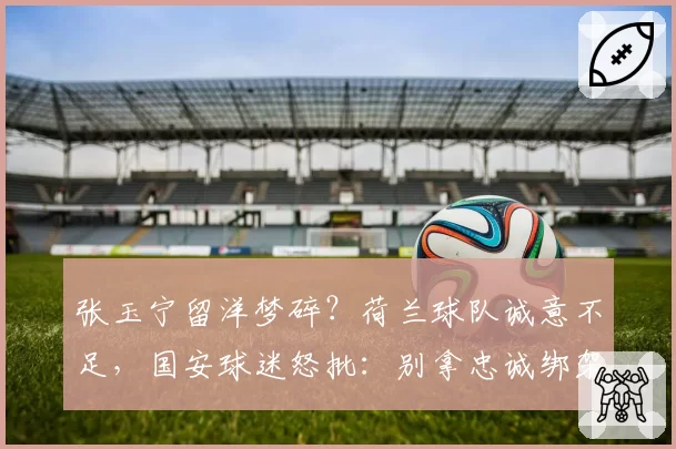 张玉宁留洋梦碎？荷兰球队诚意不足，国安球迷怒批：别拿忠诚绑架球员
