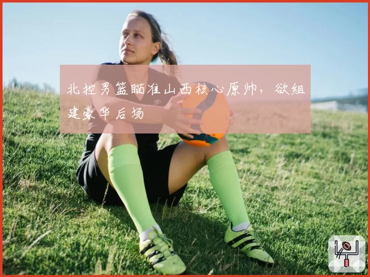 北控男篮瞄准山西核心原帅,欲组建豪华后场