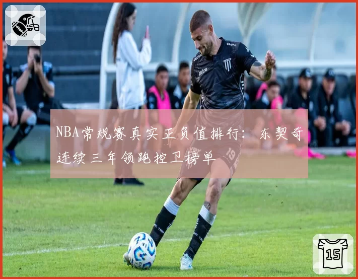 NBA常规赛真实正负值排行:东契奇连续三年领跑控卫榜单