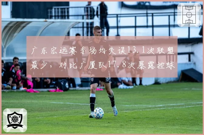 广东宏远赛季场均失误13.1次联盟最少，对比广厦队17.8次暴露控球稳定性差距