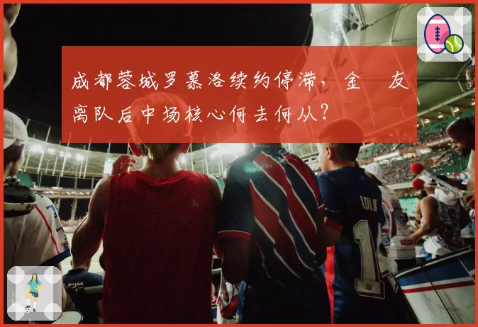 成都蓉城罗慕洛续约停滞,金敃友离队后中场核心何去何从?