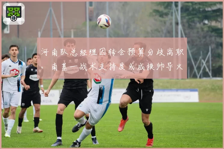 河南队总经理因转会预算分歧离职，南基一战术支持度或成换帅导火索