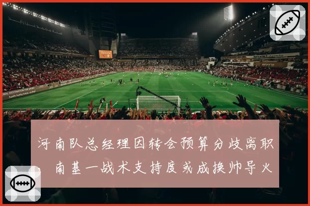 河南队总经理因转会预算分歧离职，南基一战术支持度或成换帅导火索