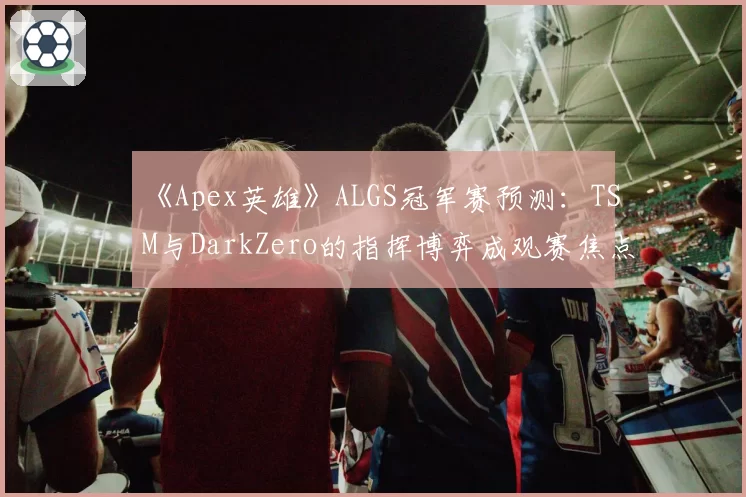 《Apex英雄》ALGS冠军赛预测:TSM与DarkZero的指挥博弈成观赛焦点