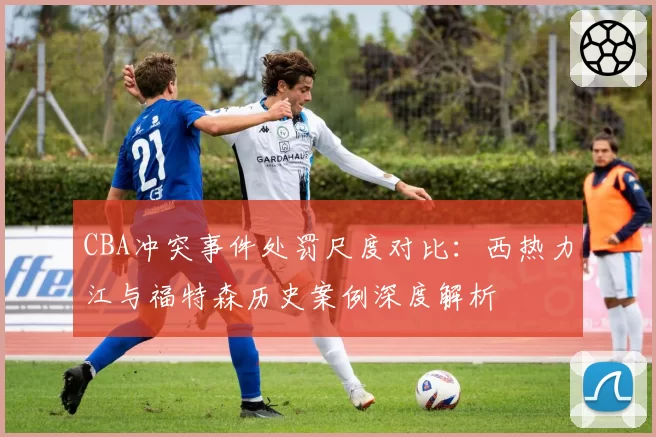 CBA冲突事件处罚尺度对比:西热力江与福特森历史案例深度解析