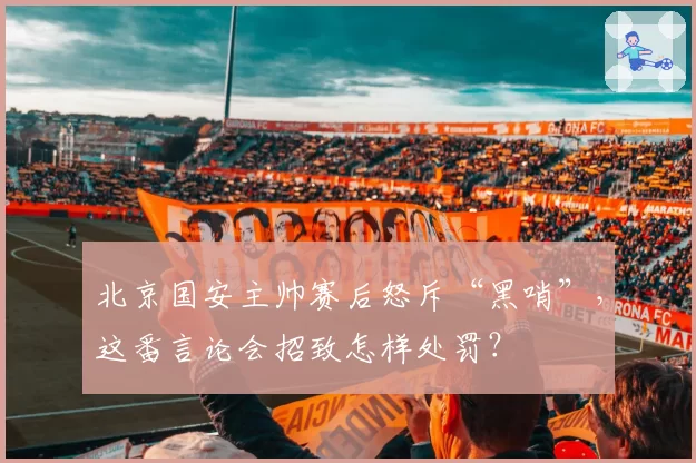 北京国安主帅赛后怒斥“黑哨”,这番言论会招致怎样处罚?