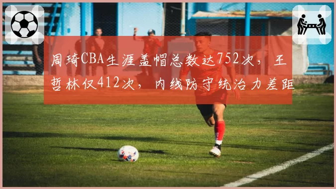 周琦CBA生涯盖帽总数达752次,王哲林仅412次,内线防守统治力差距明显