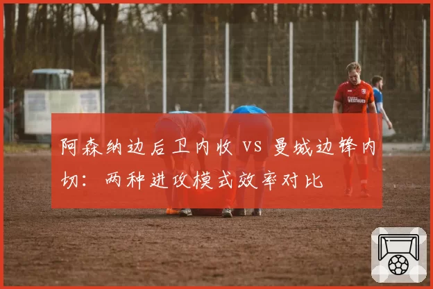 阿森纳边后卫内收 vs 曼城边锋内切：两种进攻模式效率对比