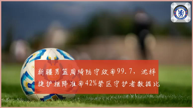 新疆男篮周琦防守效率99.7，沈梓捷护框降准率42%禁区守护者数据比拼