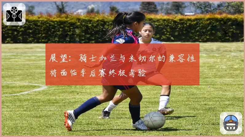 展望:骑士加兰与米切尔的兼容性将面临季后赛终极考验