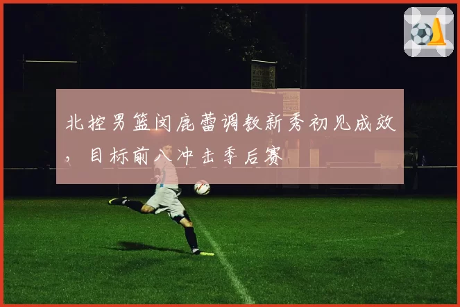北控男篮闵鹿蕾调教新秀初见成效，目标前八冲击季后赛