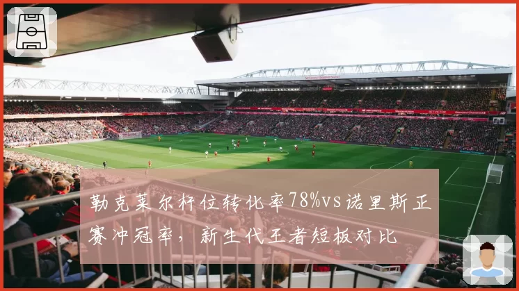 勒克莱尔杆位转化率78%vs诺里斯正赛冲冠率，新生代王者短板对比