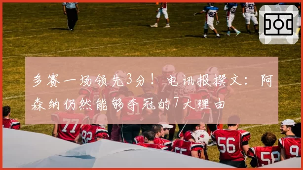 多赛一场领先3分!电讯报撰文:阿森纳仍然能够夺冠的7大理由