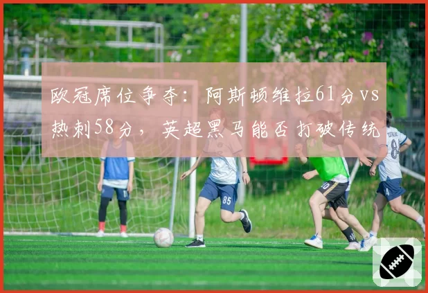 欧冠席位争夺:阿斯顿维拉61分vs热刺58分,英超黑马能否打破传统格局?