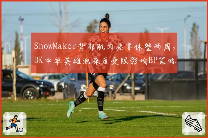 ShowMaker背部肌肉痉挛休整两周,DK中单英雄池深度受限影响BP策略