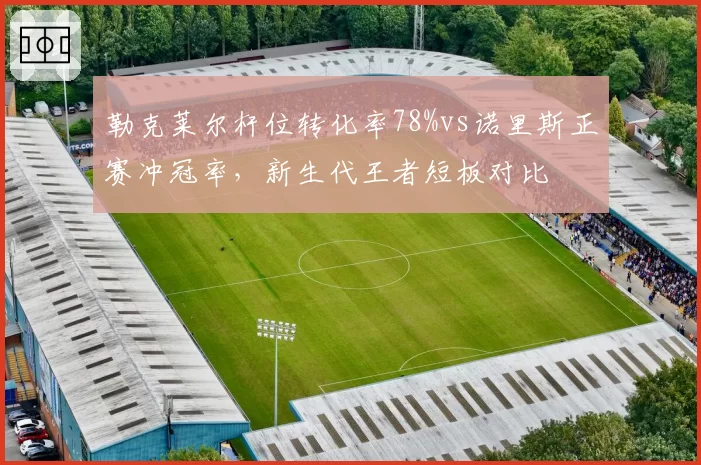 勒克莱尔杆位转化率78%vs诺里斯正赛冲冠率，新生代王者短板对比