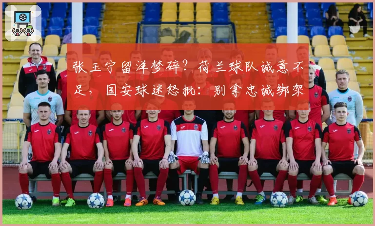 张玉宁留洋梦碎？荷兰球队诚意不足，国安球迷怒批：别拿忠诚绑架球员