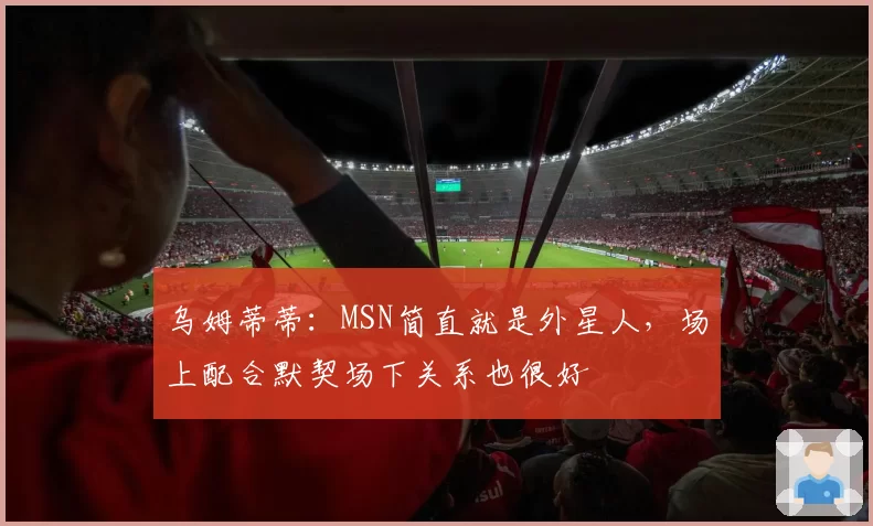 乌姆蒂蒂:MSN简直就是外星人,场上配合默契场下关系也很好