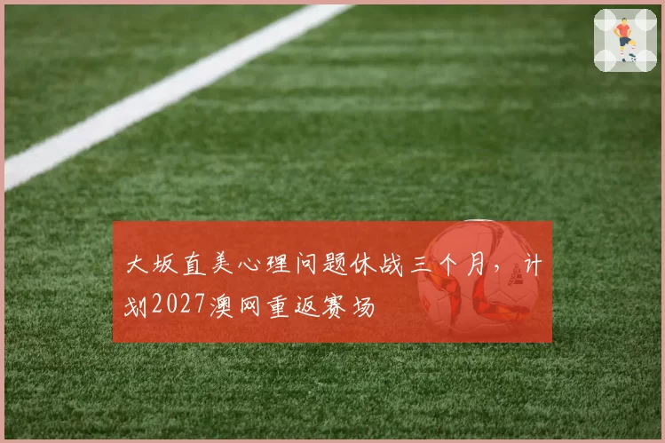 大坂直美心理问题休战三个月，计划2027澳网重返赛场