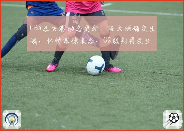 CBA总决赛动态更新！洛夫顿确定出战，怀特塞德表态，G2裁判再发生变化，孙铭徽继续带伤上场