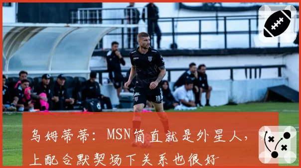 乌姆蒂蒂:MSN简直就是外星人,场上配合默契场下关系也很好