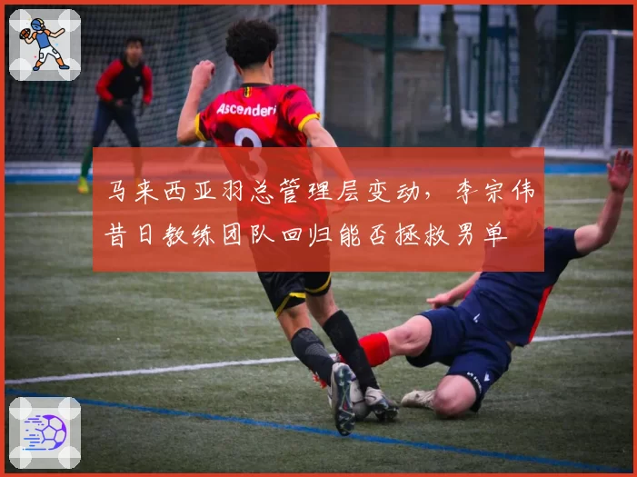 马来西亚羽总管理层变动，李宗伟昔日教练团队回归能否拯救男单