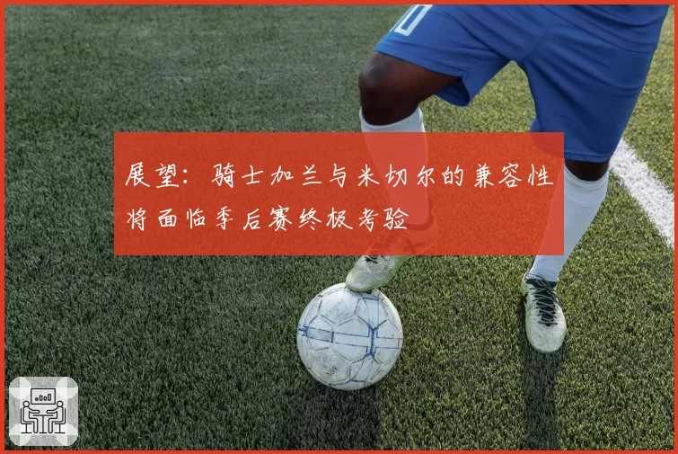 展望：骑士加兰与米切尔的兼容性将面临季后赛终极考验