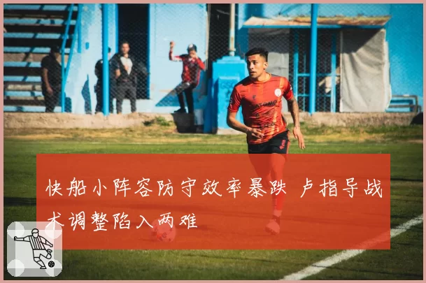 快船小阵容防守效率暴跌 卢指导战术调整陷入两难