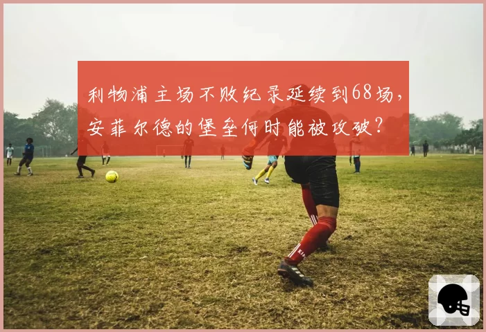 利物浦主场不败纪录延续到68场，安菲尔德的堡垒何时能被攻破？