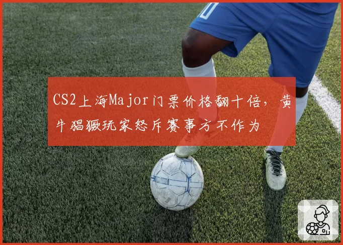 CS2上海Major门票价格翻十倍，黄牛猖獗玩家怒斥赛事方不作为