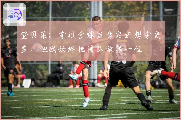 登贝莱:拿过金球后肯定还想拿更多,但我始终把团队放第一位