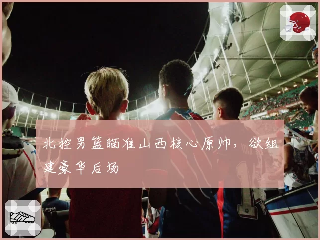 北控男篮瞄准山西核心原帅,欲组建豪华后场