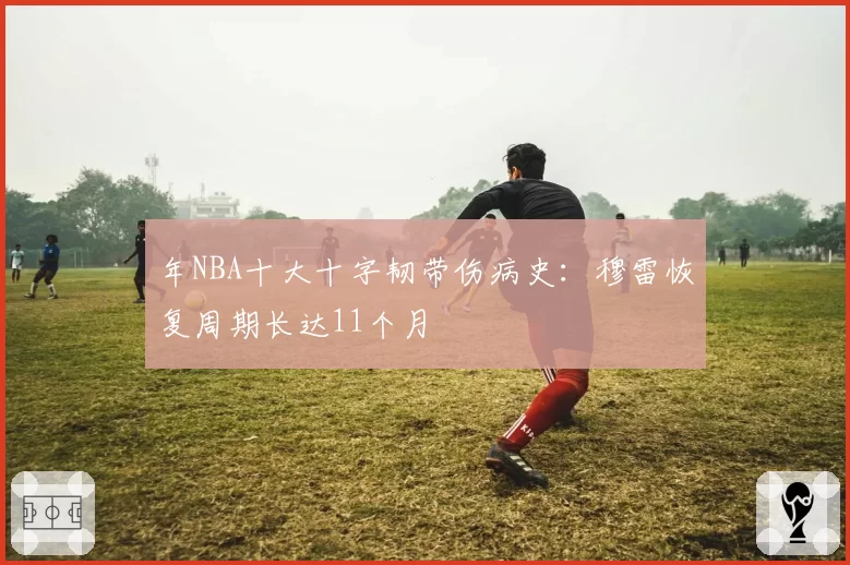 年NBA十大十字韧带伤病史：穆雷恢复周期长达11个月